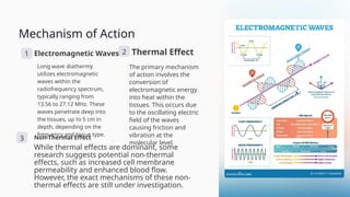 Mechanism of Action
1 Electromagnetic Waves
Long wave diathermy
utilizes electromagnetic
waves within the
radiofrequency spectrum,
typically ranging from
13.56 to 27.12 MHz. These
waves penetrate deep into
the tissues, up to 5 cm in
depth, depending on the
frequency and tissue type.
2 Thermal Effect
The primary mechanism
of action involves the
conversion of
electromagnetic energy
into heat within the
tissues. This occurs due
to the oscillating electric
field of the waves
causing friction and
vibration at the
molecular level.
3 Non-Thermal Effect
While thermal effects are dominant, some
research suggests potential non-thermal
effects, such as increased cell membrane
permeability and enhanced blood flow.
However, the exact mechanisms of these non-
thermal effects are still under investigation.
 