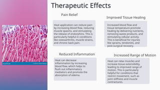 Therapeutic Effects
Pain Relief
Heat application can reduce pain
by increasing blood flow, reducing
muscle spasms, and stimulating
the release of endorphins. This is
particularly helpful in conditions
like osteoarthritis, muscle strains,
and chronic back pain.
Improved Tissue Healing
Increased blood flow and
tissue temperature promote
healing by delivering nutrients,
removing waste products, and
stimulating cellular activity.
This is beneficial for injuries
like sprains, tendonitis, and
post-surgical recovery.
Reduced Inflammation
Heat can decrease
inflammation by increasing
blood flow, which helps to
flush out inflammatory
mediators and promote the
absorption of edema.
Increased Range of Motion
Heat can relax muscles and
increase tissue extensibility,
leading to improved range of
motion. This is particularly
helpful for conditions that
restrict movement, such as
joint stiffness and muscle
contractures.
 