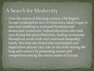 Over the course of this long century, Old Regime
Europe weakened as new revolutionary ideals began to
take root resulting in increased freedoms and
democratic tendencies. Industrializations also took
root during this prescribed time, fueling revolutions
throughout social strife and continued inequality.
Lastly, this time also found that nationalism and
imperialism played a key role on the shifts during the
long 19th-century by promoting racism and
competition among the nation-states of Europe.
 