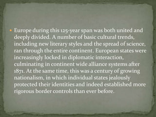  Europe during this 125-year span was both united and
deeply divided. A number of basic cultural trends,
including new literary styles and the spread of science,
ran through the entire continent. European states were
increasingly locked in diplomatic interaction,
culminating in continent wide alliance systems after
1871. At the same time, this was a century of growing
nationalism, in which individual states jealously
protected their identities and indeed established more
rigorous border controls than ever before.
 
