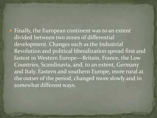 Finally, the European continent was to an extent
divided between two zones of differential
development. Changes such as the Industrial
Revolution and political liberalization spread first and
fastest in Western Europe—Britain, France, the Low
Countries, Scandinavia, and, to an extent, Germany
and Italy. Eastern and southern Europe, more rural at
the outset of the period, changed more slowly and in
somewhat different ways.
 