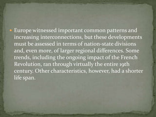  Europe witnessed important common patterns and
increasing interconnections, but these developments
must be assessed in terms of nation-state divisions
and, even more, of larger regional differences. Some
trends, including the ongoing impact of the French
Revolution, ran through virtually the entire 19th
century. Other characteristics, however, had a shorter
life span.
 