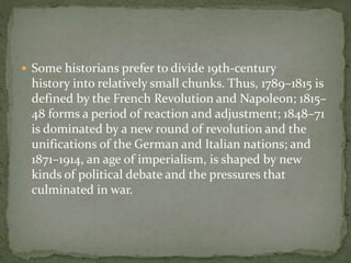  Some historians prefer to divide 19th-century
history into relatively small chunks. Thus, 1789–1815 is
defined by the French Revolution and Napoleon; 1815–
48 forms a period of reaction and adjustment; 1848–71
is dominated by a new round of revolution and the
unifications of the German and Italian nations; and
1871–1914, an age of imperialism, is shaped by new
kinds of political debate and the pressures that
culminated in war.
 