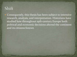 Consequently, this thesis has been subject to intensive
research, analysis, and interpretation. Historians have
studied how throughout 19th-century Europe both
political and economic decisions altered the continent
and its citizens forever.
 