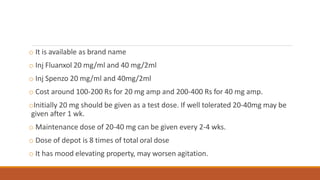 o It is available as brand name
o Inj Fluanxol 20 mg/ml and 40 mg/2ml
o Inj Spenzo 20 mg/ml and 40mg/2ml
o Cost around 100-200 Rs for 20 mg amp and 200-400 Rs for 40 mg amp.
oInitially 20 mg should be given as a test dose. If well tolerated 20-40mg may be
given after 1 wk.
o Maintenance dose of 20-40 mg can be given every 2-4 wks.
o Dose of depot is 8 times of total oral dose
o It has mood elevating property, may worsen agitation.
 
