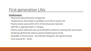 First-generation LAIs
Fluphenazine:
◦ Piperazine phenothiazine compound.
◦ Fluphenazine decanoate is available as an LAI in sesame oil.
◦ Plasma levels peak within 24 h of intramuscular injection
◦ Half-life is approximately 7–14 days.
◦ Plasma levels obtained vary up to 40-fold in patients receiving the same dose.
◦ Smoking significantly reduces plasma fluphenazine levels.
◦ Available in brand name : Inj Prolinate 25mg/ml, 50 mg/2ml (amp)
◦ Cost around 45 – 50 Rs.
11
 