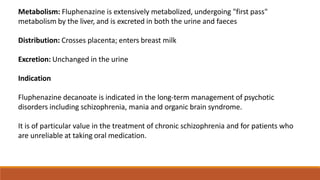 Metabolism: Fluphenazine is extensively metabolized, undergoing "first pass"
metabolism by the liver, and is excreted in both the urine and faeces
Distribution: Crosses placenta; enters breast milk
Excretion: Unchanged in the urine
Indication
Fluphenazine decanoate is indicated in the long-term management of psychotic
disorders including schizophrenia, mania and organic brain syndrome.
It is of particular value in the treatment of chronic schizophrenia and for patients who
are unreliable at taking oral medication.
 