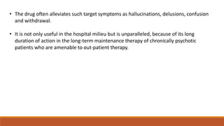 • The drug often alleviates such target symptoms as hallucinations, delusions, confusion
and withdrawal.
• It is not only useful in the hospital milieu but is unparalleled, because of its long
duration of action in the long-term maintenance therapy of chronically psychotic
patients who are amenable to out-patient therapy.
 