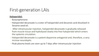 First-generation LAIs
Haloperidol:
◦ Butyrophenone
◦ Haloperidol decanoate is a ester of haloperidol and decanoic acid dissolved in
Sesame seed oil.
◦ After intramuscular injection, haloperidol decanoate is gradually released
from muscle tissue and hydrolysed slowly into free haloperidol which enters
the systemic circulation.
◦ Haloperidol decanoate is a potent dopamine antagonist and, therefore, a very
incisive neuroleptic.
◦ Peak plasma levels are seen up to 7 days after intramuscular injection
 