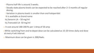 ◦ Plasma half-life is around 3 weeks.
◦ Steady-state plasma levels can be expected to be reached after 2–3 months of regular
dosing.
◦ Variation in plasma levels is smaller than oral haloperidol.
◦It is available as brand name
Inj Senorm LA – 50 mg/ml
Inj Trancodol LA- 50 mg/ml
o It cost around 180-200 Rs per 1 Amp of 50 amp
oWhile switching from oral to depot dose can be calculated as 15-20 times daily oral dose
at every 4 wk interval.
o Maximum dose can be given is 300/4wks.
 