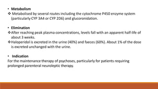 • Metabolism
 Metabolised by several routes including the cytochrome P450 enzyme system
(particularly CYP 3A4 or CYP 2D6) and glucoronidation.
• Elimination
After reaching peak plasma concentrations, levels fall with an apparent half-life of
about 3 weeks.
Haloperidol is excreted in the urine (40%) and faeces (60%). About 1% of the dose
is excreted unchanged with the urine.
• Indication
For the maintenance therapy of psychoses, particularly for patients requiring
prolonged parenteral neuroleptic therapy.
 