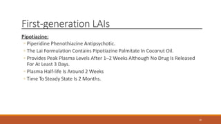 First-generation LAIs
Pipotiazine:
◦ Piperidine Phenothiazine Antipsychotic.
◦ The Lai Formulation Contains Pipotiazine Palmitate In Coconut Oil.
◦ Provides Peak Plasma Levels After 1–2 Weeks Although No Drug Is Released
For At Least 3 Days.
◦ Plasma Half-life Is Around 2 Weeks
◦ Time To Steady State Is 2 Months.
20
 