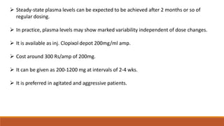  Steady-state plasma levels can be expected to be achieved after 2 months or so of
regular dosing.
 In practice, plasma levels may show marked variability independent of dose changes.
 It is available as inj. Clopixol depot 200mg/ml amp.
 Cost around 300 Rs/amp of 200mg.
 It can be given as 200-1200 mg at intervals of 2-4 wks.
 It is preferred in agitated and aggressive patients.
 