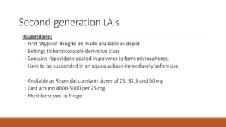 Second-generation LAIs
Risperidone:
◦ First ‘atypical’ drug to be made available as depot
◦ Belongs to benzisoxazole derivative class
◦ Contains risperidone coated in polymer to form microspheres.
◦ Have to be suspended in an aqueous base immediately before use.
◦ Available as Risperdal consta in doses of 25, 37.5 and 50 mg
◦ Cost around 4000-5000 per 25 mg.
◦ Must be stored in fridge.
 