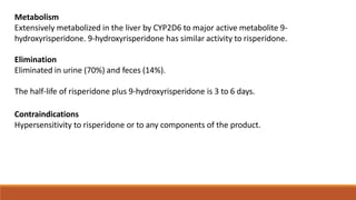 Metabolism
Extensively metabolized in the liver by CYP2D6 to major active metabolite 9-
hydroxyrisperidone. 9-hydroxyrisperidone has similar activity to risperidone.
Elimination
Eliminated in urine (70%) and feces (14%).
The half-life of risperidone plus 9-hydroxyrisperidone is 3 to 6 days.
Contraindications
Hypersensitivity to risperidone or to any components of the product.
 