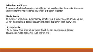Indications and Usage
Treatment of schizophrenia; as monotherapy or as adjunctive therapy to lithium or
valproate for the maintenance treatment of bipolar disorder.
Bipolar Mania
25 mg every 2 wk. Some patients may benefit from a higher dose of 37.5 or 50 mg.
Do not make upward dosage adjustments more frequently than every 4 wk.
•Schizophrenia
•25 mg every 2 wk (max 50 mg every 2 wk). Do not make upward dosage
adjustments more frequently than every 4 wk.
 