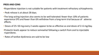 PROS AND CONS
•Risperidone injection is not suitable for patients with treatment-refractory schizophrenia.
• Peak release is at about 28 days.
•The long-acting injection also seems to be well tolerated: fewer than 10% of patients
experience EPS and fewer than 6% withdrew from a long-term trial because of adverse
effects.
• Doses of 25–50 mg every 2 weeks appear to be as effective as oral doses of 2–6 mg/day.
•Prolactin levels appear to reduce somewhat following a switch from oral to injectable
risperidone.
• Rates of tardive dyskinesia are said to be low
 