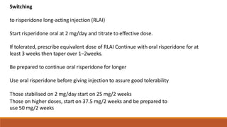 Switching
to risperidone long‐acting injection (RLAI)
Start risperidone oral at 2 mg/day and titrate to effective dose.
If tolerated, prescribe equivalent dose of RLAI Continue with oral risperidone for at
least 3 weeks then taper over 1–2weeks.
Be prepared to continue oral risperidone for longer
Use oral risperidone before giving injection to assure good tolerability
Those stabilised on 2 mg/day start on 25 mg/2 weeks
Those on higher doses, start on 37.5 mg/2 weeks and be prepared to
use 50 mg/2 weeks
 