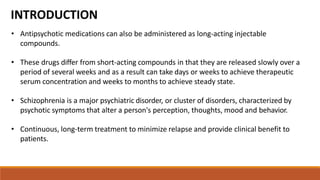 • Antipsychotic medications can also be administered as long-acting injectable
compounds.
• These drugs differ from short-acting compounds in that they are released slowly over a
period of several weeks and as a result can take days or weeks to achieve therapeutic
serum concentration and weeks to months to achieve steady state.
• Schizophrenia is a major psychiatric disorder, or cluster of disorders, characterized by
psychotic symptoms that alter a person's perception, thoughts, mood and behavior.
• Continuous, long-term treatment to minimize relapse and provide clinical benefit to
patients.
INTRODUCTION
 