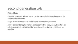 Second-generation LAIs
Paliperidone:
Contains extended release intramuscular extended-release intramuscular
Paliperidone Palmitate
Major active metabolite of risperidone: 9-hydroxyrisperidone
Active paliperidone plasma levels are seen within a day or so, therefore co-
administration of oral paliperidone or risperidone during initiation is not
required
 