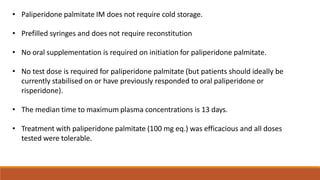 • Paliperidone palmitate IM does not require cold storage.
• Prefilled syringes and does not require reconstitution
• No oral supplementation is required on initiation for paliperidone palmitate.
• No test dose is required for paliperidone palmitate (but patients should ideally be
currently stabilised on or have previously responded to oral paliperidone or
risperidone).
• The median time to maximum plasma concentrations is 13 days.
• Treatment with paliperidone palmitate (100 mg eq.) was efficacious and all doses
tested were tolerable.
 