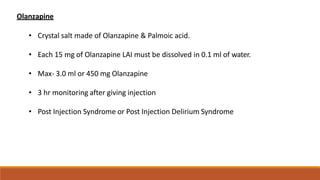 Olanzapine
• Crystal salt made of Olanzapine & Palmoic acid.
• Each 15 mg of Olanzapine LAI must be dissolved in 0.1 ml of water.
• Max- 3.0 ml or 450 mg Olanzapine
• 3 hr monitoring after giving injection
• Post Injection Syndrome or Post Injection Delirium Syndrome
 
