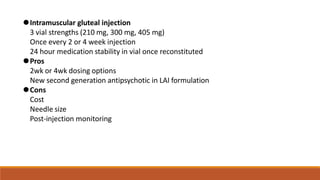 ⚫Intramuscular gluteal injection
3 vial strengths (210 mg, 300 mg, 405 mg)
Once every 2 or 4 week injection
24 hour medication stability in vial once reconstituted
⚫Pros
2wk or 4wk dosing options
New second generation antipsychotic in LAI formulation
⚫Cons
Cost
Needle size
Post-injection monitoring
 