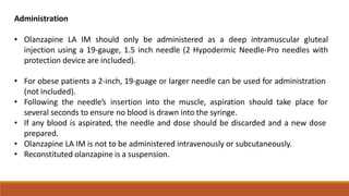 Administration
• Olanzapine LA IM should only be administered as a deep intramuscular gluteal
injection using a 19-gauge, 1.5 inch needle (2 Hypodermic Needle-Pro needles with
protection device are included).
• For obese patients a 2-inch, 19-guage or larger needle can be used for administration
(not included).
• Following the needle’s insertion into the muscle, aspiration should take place for
several seconds to ensure no blood is drawn into the syringe.
• If any blood is aspirated, the needle and dose should be discarded and a new dose
prepared.
• Olanzapine LA IM is not to be administered intravenously or subcutaneously.
• Reconstituted olanzapine is a suspension.
 