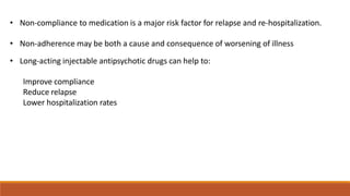 • Non-compliance to medication is a major risk factor for relapse and re-hospitalization.
• Non-adherence may be both a cause and consequence of worsening of illness
• Long-acting injectable antipsychotic drugs can help to:
Improve compliance
Reduce relapse
Lower hospitalization rates
 