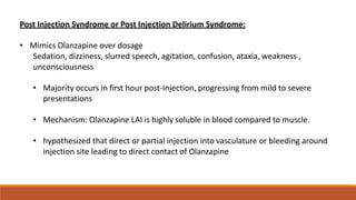 Post Injection Syndrome or Post Injection Delirium Syndrome:
• Mimics Olanzapine over dosage
Sedation, dizziness, slurred speech, agitation, confusion, ataxia, weakness ,
unconsciousness
• Majority occurs in first hour post-injection, progressing from mild to severe
presentations
• Mechanism: Olanzapine LAI is highly soluble in blood compared to muscle.
• hypothesized that direct or partial injection into vasculature or bleeding around
injection site leading to direct contact of Olanzapine
 