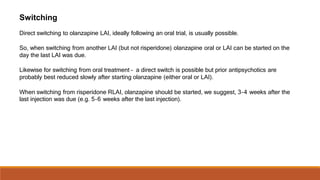 Switching
Direct switching to olanzapine LAI, ideally following an oral trial, is usually possible.
So, when switching from another LAI (but not risperidone) olanzapine oral or LAI can be started on the
day the last LAI was due.
Likewise for switching from oral treatment – a direct switch is possible but prior antipsychotics are
probably best reduced slowly after starting olanzapine (either oral or LAI).
When switching from risperidone RLAI, olanzapine should be started, we suggest, 3–4 weeks after the
last injection was due (e.g. 5–6 weeks after the last injection).
 