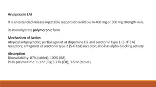 Aripiprazole LAI
It is an extended-releaseinjectablesuspension available in 400 mg or 300 mg strength vials.
its monohydratepolymorphicform
Mechanism of Action
Atypical antipsychotic; partial agonist at dopamine D2 and serotonin type 1 (5-HT1A)
receptors; antagonist at serotonin type 2 (5-HT2A) receptor; also has alpha-blockingactivity
Absorption
Bioavailability:87% (tablet);100% (IM)
Peak plasma time: 1-3 hr (IR); 5-7 hr (ER); 3-5 hr (tablet)
 