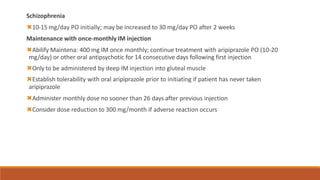 Schizophrenia
🞭10-15 mg/day PO initially; may be increased to 30 mg/day PO after 2 weeks
Maintenance with once-monthly IM injection
🞭Abilify Maintena: 400 mg IM once monthly; continue treatment with aripiprazole PO (10-20
mg/day) or other oral antipsychotic for 14 consecutive days following first injection
🞭Only to be administered by deep IM injection into gluteal muscle
🞭Establish tolerability with oral aripiprazole prior to initiating if patient has never taken
aripiprazole
🞭Administer monthly dose no sooner than 26 days after previous injection
🞭Consider dose reduction to 300 mg/month if adverse reaction occurs
 