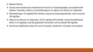  Bipolar Mania
 Acute and maintenance treatment of manic or mixed episodes associated with
bipolar I disorder, either as monotherapy or as adjunct to lithium or valproate
 Monotherapy: 15 mg/day PO initially; may be increased gradually; not to exceed
30 mg/day
 Adjunct to lithium or valproate: 10-15 mg/day PO initially; recommended daily
dose is 15 mg/day; may be gradually increased; not to exceed 30 mg/day
 Continue stabilization dose for up to 6 weeks; treatment >6 weeks not studied
 