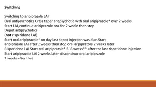 Switching
Switching to aripiprazole LAI
Oral antipsychotics Cross taper antipsychotic with oral aripiprazole* over 2 weeks.
Start LAI, continue aripiprazole oral for 2 weeks then stop
Depot antipsychotics
(not risperidone LAI)
Start oral aripiprazole* on day last depot injection was due. Start
aripiprazole LAI after 2 weeks then stop oral aripiprazole 2 weeks later
Risperidone LAI Start oral aripiprazole* 5–6 weeks** after the last risperidone injection.
Start aripiprazole LAI 2 weeks later; discontinue oral aripiprazole
2 weeks after that
 