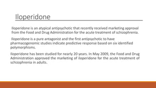 Iloperidone
Iloperidone is an atypical antipsychotic that recently received marketing approval
from the Food and Drug Administration for the acute treatment of schizophrenia.
Iloperidone is a pure antagonist and the first antipsychotic to have
pharmacogenomic studies indicate predictive response based on six identified
polymorphisms.
Iloperidone has been studied for nearly 20 years. In May 2009, the Food and Drug
Administration approved the marketing of iloperidone for the acute treatment of
schizophrenia in adults.
 