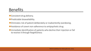Benefits
⚫Consistent drug delivery.
⚫Predictable bioavailability.
⚫Eliminates risk of patient deliberately or inadvertently overdosing.
⚫Avoidance of covert non-adherence to antipsychotic drug
⚫Immediate identification of patients who decline their injection or fail
to receive it through forgetfulness
NICE Guidelines for Schizophrenia. 2009.
 
