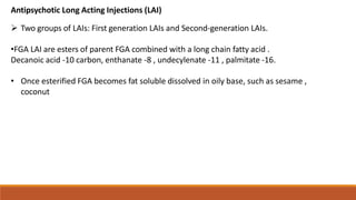 Antipsychotic Long Acting Injections (LAI)
 Two groups of LAIs: First generation LAIs and Second-generation LAIs.
•FGA LAI are esters of parent FGA combined with a long chain fatty acid .
Decanoic acid -10 carbon, enthanate -8 , undecylenate -11 , palmitate -16.
• Once esterified FGA becomes fat soluble dissolved in oily base, such as sesame ,
coconut
 