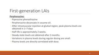 First-generation LAIs
Perphenazine:
◦ Piperazine phenothiazine
◦ Perphenazine decanoate in sesame oil.
◦ After intramuscular injection at gluteal region, peak plasma levels are
obtained in 1–7 days
◦ Half-life is approximately 2 weeks.
◦ Steady-state levels are obtained after 3 months.
◦ Variations in plasma levels during regular dosing are small.
◦ Plasma levels are directly correlated with dose.
19
 