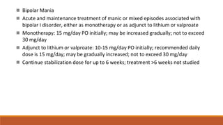  Bipolar Mania
 Acute and maintenance treatment of manic or mixed episodes associated with
bipolar I disorder, either as monotherapy or as adjunct to lithium or valproate
 Monotherapy: 15 mg/day PO initially; may be increased gradually; not to exceed
30 mg/day
 Adjunct to lithium or valproate: 10-15 mg/day PO initially; recommended daily
dose is 15 mg/day; may be gradually increased; not to exceed 30 mg/day
 Continue stabilization dose for up to 6 weeks; treatment >6 weeks not studied
 