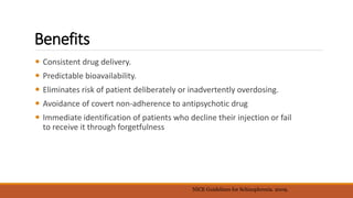 Benefits
 Consistent drug delivery.
 Predictable bioavailability.
 Eliminates risk of patient deliberately or inadvertently overdosing.
 Avoidance of covert non-adherence to antipsychotic drug
 Immediate identification of patients who decline their injection or fail
to receive it through forgetfulness
NICE Guidelines for Schizophrenia. 2009.
 