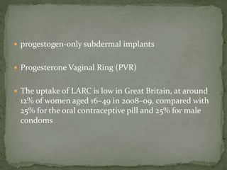  progestogen-only subdermal implants
 Progesterone Vaginal Ring (PVR)
 The uptake of LARC is low in Great Britain, at around
12% of women aged 16–49 in 2008–09, compared with
25% for the oral contraceptive pill and 25% for male
condoms
 