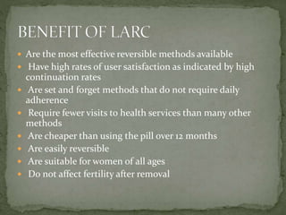  Are the most effective reversible methods available
 Have high rates of user satisfaction as indicated by high
continuation rates
 Are set and forget methods that do not require daily
adherence
 Require fewer visits to health services than many other
methods
 Are cheaper than using the pill over 12 months
 Are easily reversible
 Are suitable for women of all ages
 Do not affect fertility after removal
 