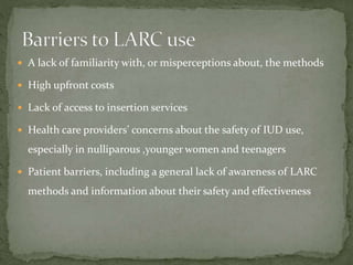  A lack of familiarity with, or misperceptions about, the methods
 High upfront costs
 Lack of access to insertion services
 Health care providers’ concerns about the safety of IUD use,
especially in nulliparous ,younger women and teenagers
 Patient barriers, including a general lack of awareness of LARC
methods and information about their safety and effectiveness
 