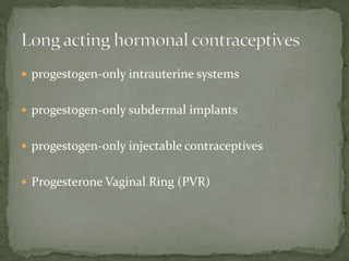  progestogen-only intrauterine systems
 progestogen-only subdermal implants
 progestogen-only injectable contraceptives
 Progesterone Vaginal Ring (PVR)
 