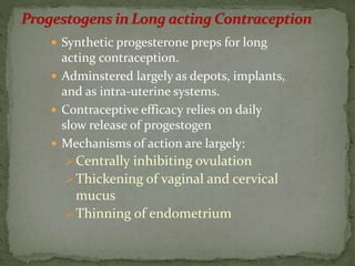  Synthetic progesterone preps for long
acting contraception.
 Adminstered largely as depots, implants,
and as intra-uterine systems.
 Contraceptive efficacy relies on daily
slow release of progestogen
 Mechanisms of action are largely:
Centrally inhibiting ovulation
Thickening of vaginal and cervical
mucus
Thinning of endometrium
 