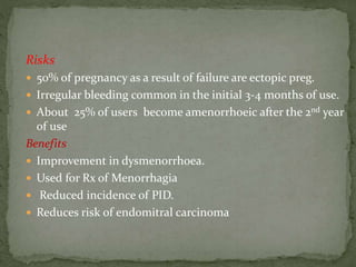 Risks
 50% of pregnancy as a result of failure are ectopic preg.
 Irregular bleeding common in the initial 3-4 months of use.
 About 25% of users become amenorrhoeic after the 2nd year
of use
Benefits
 Improvement in dysmenorrhoea.
 Used for Rx of Menorrhagia
 Reduced incidence of PID.
 Reduces risk of endomitral carcinoma
 