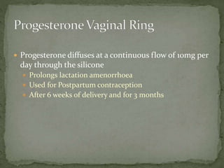 Progesterone diffuses at a continuous flow of 10mg per
day through the silicone
 Prolongs lactation amenorrhoea
 Used for Postpartum contraception
 After 6 weeks of delivery and for 3 months
 