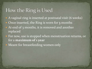  A vaginal ring is inserted at postnatal visit (6 weeks)
 Once inserted, the Ring is worn for 3 months
 At end of 3 months, it is removed and another
replaced
 For now, use is stopped when menstruation returns, or
for a maximum of 1 year
 Meant for breastfeeding women only
 