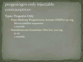 Types: Progestin-Only
 Depo Medroxy Progesterone Acetate (DMPA) 150 mg
 Microcrystalline suspension
 3 monthly
 Norethisterone Enanthate (Net-En) 200 mg
 In oil
 2 monthly
 